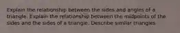 Explain the relationship between the sides and angles of a triangle. Explain the relationship between the midpoints of the sides and the sides of a triangle. Describe similar triangles