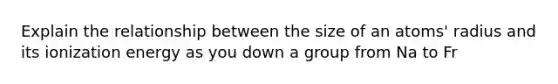 Explain the relationship between the size of an atoms' radius and its ionization energy as you down a group from Na to Fr