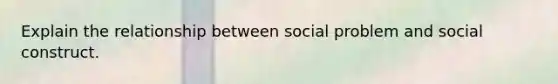 Explain the relationship between social problem and social construct.