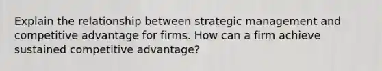 Explain the relationship between strategic management and competitive advantage for firms. How can a firm achieve sustained competitive advantage?