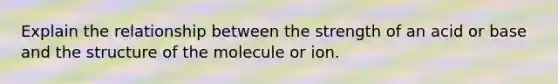 Explain the relationship between the strength of an acid or base and the structure of the molecule or ion.