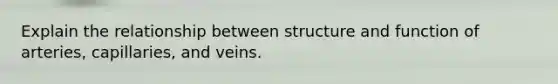 Explain the relationship between structure and function of arteries, capillaries, and veins.