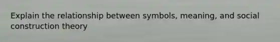 Explain the relationship between symbols, meaning, and social construction theory