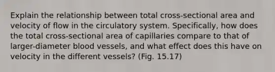 Explain the relationship between total cross-sectional area and velocity of flow in the circulatory system. Specifically, how does the total cross-sectional area of capillaries compare to that of larger-diameter blood vessels, and what effect does this have on velocity in the different vessels? (Fig. 15.17)