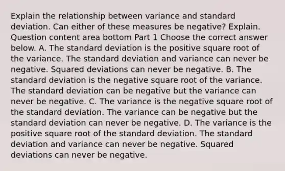 Explain the relationship between variance and standard deviation. Can either of these measures be​ negative? Explain. Question content area bottom Part 1 Choose the correct answer below. A. The standard deviation is the positive square root of the variance. The standard deviation and variance can never be negative. Squared deviations can never be negative. B. The standard deviation is the negative square root of the variance. The standard deviation can be negative but the variance can never be negative. C. The variance is the negative square root of the standard deviation. The variance can be negative but the standard deviation can never be negative. D. The variance is the positive square root of the standard deviation. The standard deviation and variance can never be negative. Squared deviations can never be negative.