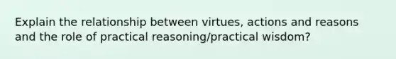 Explain the relationship between virtues, actions and reasons and the role of practical reasoning/practical wisdom?