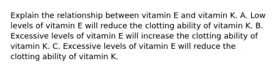 Explain the relationship between vitamin E and vitamin K. A. Low levels of vitamin E will reduce the clotting ability of vitamin K. B. Excessive levels of vitamin E will increase the clotting ability of vitamin K. C. Excessive levels of vitamin E will reduce the clotting ability of vitamin K.