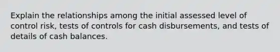 Explain the relationships among the initial assessed level of control risk, tests of controls for cash disbursements, and tests of details of cash balances.