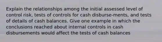 Explain the relationships among the initial assessed level of control risk, tests of controls for cash disburse-ments, and tests of details of cash balances. Give one example in which the conclusions reached about internal controls in cash disbursements would affect the tests of cash balances