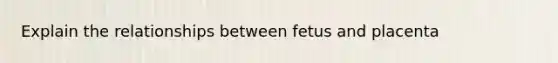 Explain the relationships between fetus and placenta