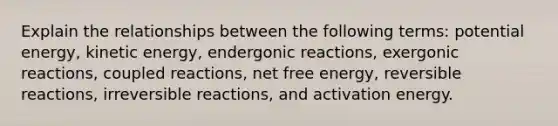 Explain the relationships between the following terms: potential energy, kinetic energy, endergonic reactions, exergonic reactions, coupled reactions, net free energy, reversible reactions, irreversible reactions, and activation energy.