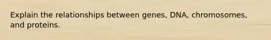 Explain the relationships between genes, DNA, chromosomes, and proteins.