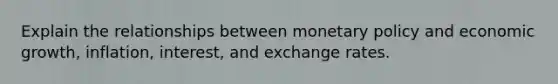 Explain the relationships between <a href='https://www.questionai.com/knowledge/kEE0G7Llsx-monetary-policy' class='anchor-knowledge'>monetary policy</a> and economic growth, inflation, interest, and exchange rates.