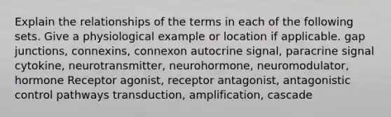 Explain the relationships of the terms in each of the following sets. Give a physiological example or location if applicable. gap junctions, connexins, connexon autocrine signal, paracrine signal cytokine, neurotransmitter, neurohormone, neuromodulator, hormone Receptor agonist, receptor antagonist, antagonistic control pathways transduction, amplification, cascade