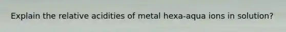 Explain the relative acidities of metal hexa-aqua ions in solution?