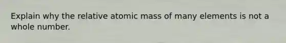 Explain why the relative atomic mass of many elements is not a whole number.