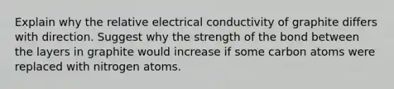 Explain why the relative electrical conductivity of graphite differs with direction. Suggest why the strength of the bond between the layers in graphite would increase if some carbon atoms were replaced with nitrogen atoms.