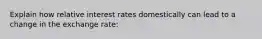 Explain how relative interest rates domestically can lead to a change in the exchange rate: