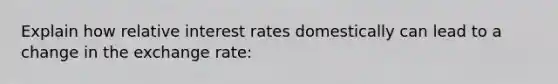 Explain how relative interest rates domestically can lead to a change in the exchange rate: