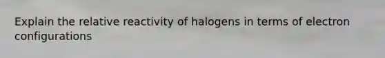 Explain the relative reactivity of halogens in terms of electron configurations