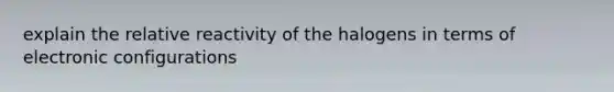 explain the relative reactivity of the halogens in terms of electronic configurations