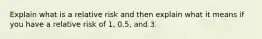 Explain what is a relative risk and then explain what it means if you have a relative risk of 1, 0.5, and 3.