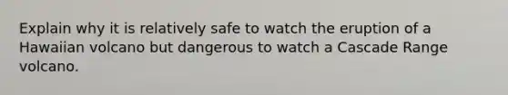 Explain why it is relatively safe to watch the eruption of a Hawaiian volcano but dangerous to watch a Cascade Range volcano.