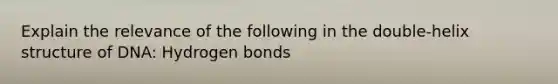 Explain the relevance of the following in the double-helix structure of DNA: Hydrogen bonds