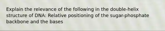 Explain the relevance of the following in the double-helix structure of DNA: Relative positioning of the sugar-phosphate backbone and the bases