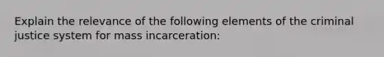 Explain the relevance of the following elements of the criminal justice system for mass incarceration: