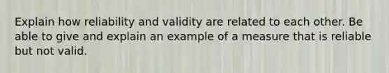 Explain how reliability and validity are related to each other. Be able to give and explain an example of a measure that is reliable but not valid.