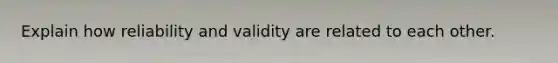 Explain how reliability and validity are related to each other.