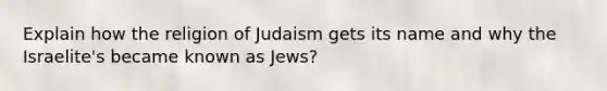 Explain how the religion of Judaism gets its name and why the Israelite's became known as Jews?