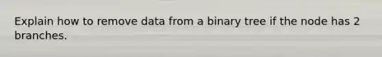 Explain how to remove data from a binary tree if the node has 2 branches.