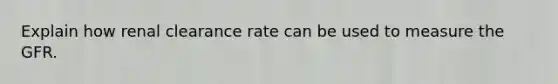 Explain how renal clearance rate can be used to measure the GFR.