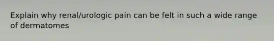 Explain why renal/urologic pain can be felt in such a wide range of dermatomes