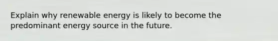 Explain why renewable energy is likely to become the predominant energy source in the future.