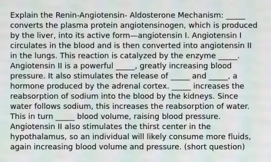 Explain the Renin-Angiotensin- Aldosterone Mechanism: _____ converts the plasma protein angiotensinogen, which is produced by the liver, into its active form—angiotensin I. Angiotensin I circulates in the blood and is then converted into angiotensin II in the lungs. This reaction is catalyzed by the enzyme _____. Angiotensin II is a powerful _____, greatly increasing blood pressure. It also stimulates the release of _____ and _____, a hormone produced by the adrenal cortex. _____ increases the reabsorption of sodium into the blood by the kidneys. Since water follows sodium, this increases the reabsorption of water. This in turn _____ blood volume, raising blood pressure. Angiotensin II also stimulates the thirst center in the hypothalamus, so an individual will likely consume more fluids, again increasing blood volume and pressure. (short question)