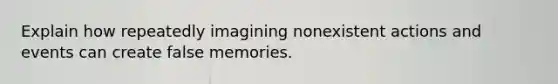 Explain how repeatedly imagining nonexistent actions and events can create false memories.