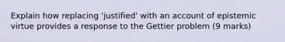 Explain how replacing 'justified' with an account of epistemic virtue provides a response to the Gettier problem (9 marks)