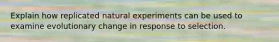 Explain how replicated <a href='https://www.questionai.com/knowledge/kV8c8cMcYz-natural-experiment' class='anchor-knowledge'>natural experiment</a>s can be used to examine evolutionary change in response to selection.