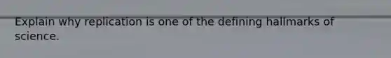 Explain why replication is one of the defining hallmarks of science.