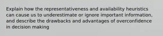 Explain how the representativeness and availability heuristics can cause us to underestimate or ignore important information, and describe the drawbacks and advantages of overconfidence in decision making