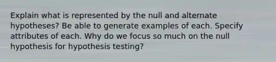 Explain what is represented by the null and alternate hypotheses? Be able to generate examples of each. Specify attributes of each. Why do we focus so much on the null hypothesis for hypothesis testing?