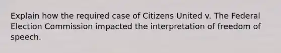 Explain how the required case of Citizens United v. The Federal Election Commission impacted the interpretation of freedom of speech.