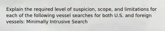 Explain the required level of suspicion, scope, and limitations for each of the following vessel searches for both U.S. and foreign vessels: Minimally Intrusive Search