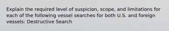 Explain the required level of suspicion, scope, and limitations for each of the following vessel searches for both U.S. and foreign vessels: Destructive Search