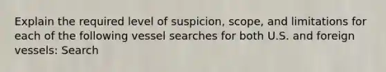 Explain the required level of suspicion, scope, and limitations for each of the following vessel searches for both U.S. and foreign vessels: Search