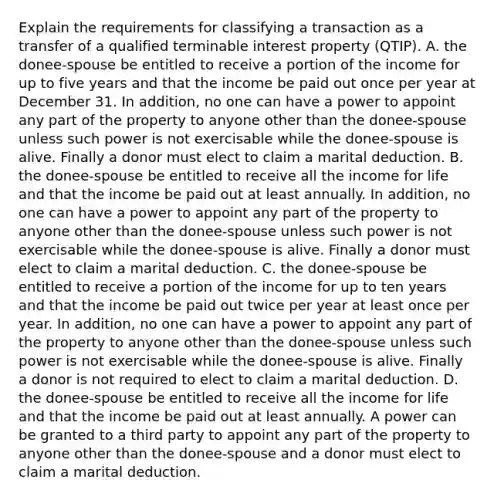 Explain the requirements for classifying a transaction as a transfer of a qualified terminable interest property​ (QTIP). A. the​ donee-spouse be entitled to receive a portion of the income for up to five years and that the income be paid out once per year at December 31. In​ addition, no one can have a power to appoint any part of the property to anyone other than the​ donee-spouse unless such power is not exercisable while the​ donee-spouse is alive. Finally a donor must elect to claim a marital deduction. B. the​ donee-spouse be entitled to receive all the income for life and that the income be paid out at least annually. In​ addition, no one can have a power to appoint any part of the property to anyone other than the​ donee-spouse unless such power is not exercisable while the​ donee-spouse is alive. Finally a donor must elect to claim a marital deduction. C. the​ donee-spouse be entitled to receive a portion of the income for up to ten years and that the income be paid out twice per year at least once per year. In​ addition, no one can have a power to appoint any part of the property to anyone other than the​ donee-spouse unless such power is not exercisable while the​ donee-spouse is alive. Finally a donor is not required to elect to claim a marital deduction. D. the​ donee-spouse be entitled to receive all the income for life and that the income be paid out at least annually. A power can be granted to a third party to appoint any part of the property to anyone other than the​ donee-spouse and a donor must elect to claim a marital deduction.