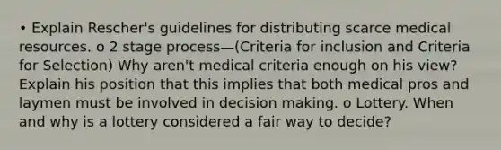 • Explain Rescher's guidelines for distributing scarce medical resources. o 2 stage process—(Criteria for inclusion and Criteria for Selection) Why aren't medical criteria enough on his view? Explain his position that this implies that both medical pros and laymen must be involved in decision making. o Lottery. When and why is a lottery considered a fair way to decide?